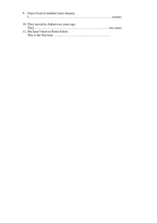 9. I have lived in Istanbul since January.
I …………………………………………………………………… (come)
10. They moved to Ankara two years ago.
They ……………………………………………………………. two years.
11. She hasn’t been to Rome before.
This is the first time ………………………………………………
 