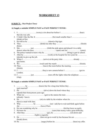 WORKSHEET 13
SUBJECT : Past Perfect Tense
A) Supply a suitable SIMPLE PAST or PAST PERFECT TENSE:
1. I ………………………. (worry) a lot about her before I ……………………….. (hear)
that she was safe.
2. I I didn’t like the flat. It …………………….. (be) much smaller than I …………………..
(think) at first.
3. He told us he ………………………….. (shoot) a big tiger.
4. They ……………………….. (drink) tea after they ………………………………. (finish)
dinner.
5. She ……………. just ……………….. (fold) the pink apron and placed it in a table
drawer when the door …………………………… (open) and Joe ………………. (enter).
6. The police wanted to know why he …………………………….. (bring) a gun to school.
7. After he ………………………………. (work) at the hospital for two years he …………..
(decide) to give up the job.
8. When I …………………………. (arrive) at the party John ……………. already ………..
(go) home.
9. We ………………………… (wait) until the match …………………………….. (finish).
10. They …………………………… (leave) the room before the meeting ……………………
(finish).
11. I ……………………………….. (buy) a new camera before I …………………. (go) to
London.
12. I ……………….. just ………………… (turn off) the lights when the telephone …………
(ring).
B) Supply a suitable SIMPLE PAST or PAST PERFECT TENSE:
1. …………. he …………….. (know) her for a long time before they ………………………
(get) married?
2. He ………………………………. (drive) down the hotel where they …………………….
(spend) their honeymoon years ago.
3. When we ………………………… (get) to the station the train …………………………...
(already / leave).
4. He …………………………. (sit) at a table by the window where he ……………………..
(have) a meal with Jane.
5. Why ………………. he ………………… (not / ask) her to wait and think again before
she ………………………….. (leave) Paris.
6. He was wondering why he ………………………………… (let) her leave so easily.
7. He knew he ………………………………… (earn) that money with a great difficulty.
8. After they …………………………… (go), he …………………….. (sit) down and
……………………… (light) a cigarette.
9. He ………………………….. (have to) go to work by bus because his car ……………….
(break) down.
10. He …………………………… (angry) before he ……………………… (hear) my offer.
 