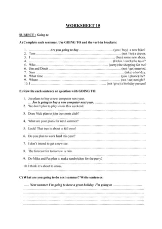 WORKSHEET 15
SUBJECT : Going to
A) Complete each sentence. Use GOING TO and the verb in brackets:
1. ………………. Are you going to buy …………………………. (you / buy) a new bike?
2. Tom …………………………………………………………………… (not / be) a doctor.
3. I …………………………………………………………………... (buy) some new shoes.
4. ………………………………………………………………….. (Helen / catch) the train?
5. Who ………………………………………………………… (carry) the shopping for me?
6. Jim and Dinah ………………………………………………………… (not / get) married.
7. Sam ……………………………………………………………………… (take) a holiday.
8. What time …………………………………………………………….. (you / phone) me?
9. Where ………………………………………………………………… (we / eat) tonight?
10. I …………………………………………………………… (not /give) a birthday present!
B) Rewrite each sentence or question with GOING TO:
1. Joe plans to buy a new computer next year.
… Joe is going to buy a new computer next year. ………………………………………..
2. We don’t plan to play tennis this weekend.
………………………………………………………………………………………………
3. Does Nick plan to join the sports club?
………………………………………………………………………………………………
4. What are your plans for next summer?
………………………………………………………………………………………………
5. Look! That tree is about to fall over!
………………………………………………………………………………………………
6. Do you plan to work hard this year?
………………………………………………………………………………………………
7. I don’t intend to get a new car.
………………………………………………………………………………………………
8. The forecast for tomorrow is rain.
………………………………………………………………………………………………
9. Do Mike and Pat plan to make sandwiches for the party?
………………………………………………………………………………………………
10. I think it’s about to snow.
………………………………………………………………………………………………
C) What are you going to do next summer? Write sentences:
.…. Next summer I’m going to have a great holiday. I’m going to ………………………
…………………………………………………………………………………………………
……………………. …………………………………………………………………………..
…………………………………………………………………………………………………
…………………………………………………………………………………………………
…………………………………………………………………………………………………
 