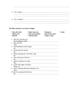 …………………………………………………………………………………………….
4. Ted / singer? ………………………………………………………………………………
……………………………………………………………………………………………
……………………………………………………………………………………………
5. You / teacher? …………………………………………………………………………….
…………………………………………………………………………………………….
…………………………………………………………………………………………….
H) Make sentences, as in the example:
* miss the train * make some tea * change it * crash
* shout at us * take some photos * play in the snow
* fall off * sell his house * make a cake
1. She can’t stop the car!
She is going to crash …………………………………………………..
2. They are late.
They ……………………………………………………………………
3. The headmaster looks angry!
He ………………………………………………………………………
4. Jim has got his camera.
He ………………………………………………………………………
5. Mick’s putting up a “For Sale” sign.
He ………………………………………………………………………
6. The car has got a flat tyre.
He ………………………………………………………………………
7. Mum’s looking at a recipe.
She ……………………………………………………………………..
8. Look! The ladder is broken.
Oh no, he ……………………………………………………………….
9. They’re putting their hats and gloves on.
They …………………………………………………………………….
10. Kevin’s putting the kettle on.
He ………………………………………………………………………
 