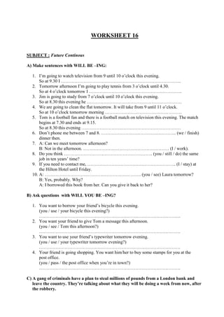 WORKSHEET 16
SUBJECT : Future Continous
A) Make sentences with WILL BE –ING:
1. I’m going to watch television from 9 until 10 o’clock this evening.
So at 9.30 I ……………………………………………………………………..
2. Tomorrow afternoon I’m going to play tennis from 3 o’clock until 4.30.
So at 4 o’clock tomorrow I ……………………………………………………..
3. Jim is going to study from 7 o’clock until 10 o’clock this evening.
So at 8.30 this evening he ………………………………………………………
4. We are going to clean the flat tomorrow. It will take from 9 until 11 o’clock.
So at 10 o’clock tomorrow morning ……………………………………………
5. Tom is a football fan and there is a football match on television this evening. The match
begins at 7.30 and ends at 9.15.
So at 8.30 this evening …………………………………………………………
6. Don’t phone me between 7 and 8. ………………………………………….. (we / finish)
dinner then.
7. A: Can we meet tomorrow afternoon?
B: Not in the afternoon. ………………………………………………… (I / work).
8. Do you think ………………………………………………….. (you / still / do) the same
job in ten years’ time?
9. If you need to contact me, ………………………………………………….. (I / stay) at
the Hilton Hotel until Friday.
10. A: ………………………………………………………. (you / see) Laura tomorrow?
B: Yes, probably. Why?
A: I borrowed this book from her. Can you give it back to her?
B) Ask questions with WILL YOU BE –ING?
1. You want to borrow your friend’s bicycle this evening.
(you / use / your bicycle this evening?)
………………………………………………………………………………….
2. You want your friend to give Tom a message this afternoon.
(you / see / Tom this afternoon?)
………………………………………………………………………………….
3. You want to use your friend’s typewriter tomorrow evening.
(you / use / your typewriter tomorrow evening?)
………………………………………………………………………………….
4. Your friend is going shopping. You want him/her to buy some stamps for you at the
post office.
(you / pass / the post office when you’re in town?)
………………………………………………………………………………….
C) A gang of criminals have a plan to steal millions of pounds from a London bank and
leave the country. They’re talking about what they will be doing a week from now, after
the robbery.
 