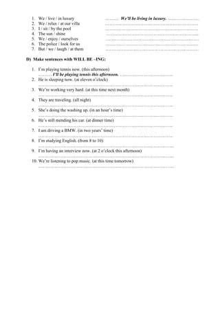 1. We / live / in luxury ……… We’ll be living in luxury. …………………
2. We / relax / at our villa ………………………………………………………
3. I / sit / by the pool ………………………………………………………
4. The sun / shine ……………………………………………………...
5. We / enjoy / ourselves ………………………………………………………
6. The police / look for us ………………………………………………………
7. But / we / laugh / at them ………………………………………………………
D) Make sentences with WILL BE –ING:
1. I’m playing tennis now. (this afternoon)
……… I’ll be playing tennis this afternoon. ………………………………
2. He is sleeping now. (at eleven o’clock)
……………………………………………………………………………….
3. We’re working very hard. (at this time next month)
……………………………………………………………………………….
4. They are traveling. (all night)
……………………………………………………………………………….
5. She’s doing the washing up. (in an hour’s time)
……………………………………………………………………………….
6. He’s still mending his car. (at dinner time)
……………………………………………………………………………….
7. I am driving a BMW. (in two years’ time)
……………………………………………………………………………….
8. I’m studying English. (from 8 to 10)
………………………………………………………………………………..
9. I’m having an interview now. (at 2 o’clock this afternoon)
………………………………………………………………………………..
10. We’re listening to pop music. (at this time tomorrow)
………………………………………………………………………………..
 