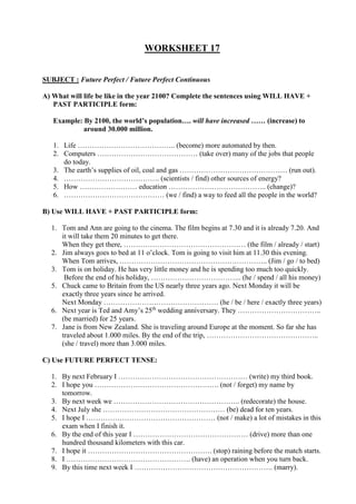 WORKSHEET 17
SUBJECT : Future Perfect / Future Perfect Continuous
A) What will life be like in the year 2100? Complete the sentences using WILL HAVE +
PAST PARTICIPLE form:
Example: By 2100, the world’s population…. will have increased …… (increase) to
around 30.000 million.
1. Life ………………………………….. (become) more automated by then.
2. Computers …………………………………… (take over) many of the jobs that people
do today.
3. The earth’s supplies of oil, coal and gas ……………………………………… (run out).
4. …………………………………. (scientists / find) other sources of energy?
5. How …………………… education ………………………………….. (change)?
6. …………………………………… (we / find) a way to feed all the people in the world?
B) Use WILL HAVE + PAST PARTICIPLE form:
1. Tom and Ann are going to the cinema. The film begins at 7.30 and it is already 7.20. And
it will take them 20 minutes to get there.
When they get there, …………………………………………… (the film / already / start)
2. Jim always goes to bed at 11 o’clock. Tom is going to visit him at 11.30 this evening.
When Tom arrives, …………………………………………………….. (Jim / go / to bed)
3. Tom is on holiday. He has very little money and he is spending too much too quickly.
Before the end of his holiday, ……………………………….. (he / spend / all his money)
5. Chuck came to Britain from the US nearly three years ago. Next Monday it will be
exactly three years since he arrived.
Next Monday ………………………………………… (he / be / here / exactly three years)
6. Next year is Ted and Amy’s 25th
wedding anniversary. They ……………………………..
(be married) for 25 years.
7. Jane is from New Zealand. She is traveling around Europe at the moment. So far she has
traveled about 1.000 miles. By the end of the trip, ………………………………………..
(she / travel) more than 3.000 miles.
C) Use FUTURE PERFECT TENSE:
1. By next February I ……………………………………………… (write) my third book.
2. I hope you ……………………………………………. (not / forget) my name by
tomorrow.
3. By next week we …………………………………………….. (redecorate) the house.
4. Next July she …………………………………………… (be) dead for ten years.
5. I hope I ……………………………………………… (not / make) a lot of mistakes in this
exam when I finish it.
6. By the end of this year I ………………………………………… (drive) more than one
hundred thousand kilometers with this car.
7. I hope it ……………………………………………. (stop) raining before the match starts.
8. I ……………………………………………. (have) an operation when you turn back.
9. By this time next week I …………………………………………………. (marry).
 