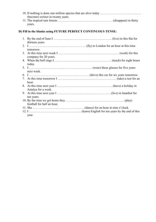 10. If nothing is done one million species that are alive today …………………………………
(become) extinct in twenty years.
11. The tropical rain forests ……………………………………………. (disappear) in thirty
years.
D) Fill in the blanks using FUTURE PERFECT CONTINUOUS TENSE:
1. By the end of June I ……………………………………………….. (live) in this flat for
thirteen years.
2. I ……………………………………………… (fly) to London for an hour at this time
tomorrow.
3. At this time next week I …………………………………………………. (work) for this
company for 20 years.
4. When the bell rings I ……………………………………………… (teach) for eight hours
today.
5. I …………………………………………………… (wear) these glasses for five years
next week.
6. I ………………………………………………… (drive) this car for six years tomorrow.
7. At this time tomorrow I ……………………………………………….. (take) a test for an
hour.
8. At this time next year I …………………………………………….. (have) a holiday in
Antalya for a week.
9. At this time next year I …………………………………………….(live) in Istanbul for
ten years.
10. By the time we get home they ……………………………………………….. (play)
football for half an hour.
11. She …………………………………………. (dance) for an hour at nine o’clock.
12. I ………………………………………….. (learn) English for ten years by the end of this
year.
 