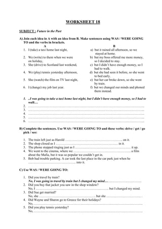 WORKSHEET 18
SUBJECT : Future in the Past
A) Join each idea in A with an idea from B. Make sentences using WAS / WERE GOING
TO and the verbs in brackets.
A B
1. I (take) a taxi home last night, a) but it rained all afternoon, so we
stayed at home.
2. We (write) to them when we were b) but my boss offered me more money,
on holiday, so I decided to stay.
3. She (drive) to Scotland last weekend, c) but I didn’t have enough money, so I
had to walk.
4. We (play) tennis yesterday afternoon, d) but she had seen it before, so she went
to bed early.
5. She (watch) the film on TV last night, e) but her car broke down, so she went
by train.
6. I (change) my job last year. f) but we changed our minds and phoned
them instead.
1. ..I was going to take a taxi home last night, but I didn’t have enough money, so I had to
walk…
2. ……………………………………………………………………………………………..
3. ……………………………………………………………………………………………..
4. ……………………………………………………………………………………………..
5. ……………………………………………………………………………………………..
6. ……………………………………………………………………………………………..
B) Complete the sentences. Use WAS / WERE GOING TO and these verbs: drive / get / go
pick / see:
1. The train left just as Harold …………………………………………….. on it.
2. The shop closed as I ………………………………………………… in it.
3. The phone stopped ringing just as I …………………………………………… it up.
4. We went to the cinema, where we …………………………………………….. a film
about the Mafia, but it was so popular we couldn’t get in.
5. Bob had trouble parking. A car took the last place in the car park just when he
…………………………………….. into it.
C) Use WAS / WERE GOING TO:
1. Did you travel by train?
No, I was going to travel by train but I changed my mind…………………………….
2. Did you buy that jacket you saw in the shop window?
No, I …………………………………………………………. but I changed my mind.
3. Did Sue get married?
No, she ……………………………………………. but she ………………………….. .
4. Did Wayne and Sharon go to Greece for their holidays?
No, ……………………………………………………………………………………….
5. Did you play tennis yesterday?
No, ……………………………………………………………………………………….
 