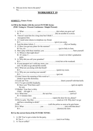 6. Did you invite Ann to the party?
No, ……………………………………………………………………………………….
WORKSHEET 19
SUBJECT : Future Forms
A) Fill in the blanks with the correct FUTURE forms:
(Will / Going to / Present Continuous / Simple Present)
1. A: What ………………… you …………………… (do) when you grow up?
B: I ……………………………………………… (be) an acrobat in a circus.
9. I haven’t seen him for a long time but I think I ………………………………………
(recognize) him.
3. A: I need some tokens to telephone my friend.
B: I ……………………………………………… (give) you some.
4. I got the plane tickets. I ………………………………………. (fly) on Sunday.
5. A: Have you got any plans for the summer?
B: Yes, we ……………………………………………. (go) to Italy in June.
6. Don’t play with those matches; you ………………………………………. burn yourself.
7. A: Whose is that night dress?
B : It’s mine. I ………………………………………… (wear) it at John’s graduation
party.
8. A: Why did you call your grandma?
B: I ……………………………………………….. (visit) her at the weekend.
9. If your passport isn’t valid any more, you ………………………………………………
(not / be able to) go abroad this month.
10.A: What are you doing with that brush?
B: I ………………………………………………… (paint) my room.
11.A: Why are you wearing your anorak?
B: I ………………………………………………… (go) out.
12.I don’t know the meaning of this word so I …………………………………………
(look) it up in the dictionary.
13.Look out! You …………………………………………… (hurt) yourself with that knife.
14.A: I’ve got a terrible headache.
B: Have you? Wait there and I …………………………………………. (get) an aspirin
for you.
15.Mother: Your face is dirty.
Child : All right. I …………………………………………………. (wash) it.
16.A: What time ……………………the next bus ………………………. (arrive)?
B: 13 minutes later.
17.……………………. you …………………….. (open) the door for me, please?
18.We’re early. The film ……………………………… (start) at 2:30. Why don’t we go
and have something to drink?
19.He ……………………………………… (call) the police as soon as he gets home.
20.A: What …………………….. you …………………………… (do) with that dress?
B: I …………………………………………………. (shorten) the skirt.
B) Use the correct form of the FUTURE TENSE:
1. A: Oh! You’ve got a ticket for the party.
B: Yes. I …………………………………………….. (see) it on Friday.
2. A: Tea or coffee?
 