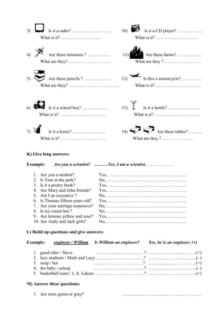 3)  Is it a radio? …………………….. 10)  Is it a CD player? ……………..
What is it? ……………………… What is it? ……………………….
4)  Are these tomatoes ? …………… 11)  Are these farms? …………….
What are they? ………………………. What are they ? ……………………
5)  Are these pencils ? ……………… 12) Is this a motorcycle? ………….
What are they? …………………………… What is it? ..………………………..
6)  Is it a school bus? …………….. 13) Is it a bottle? …………………
What is it? …………………………. What is it? …………………………
7)  Is it a horse? …………………. 14) Are these tables? ………
What is it? ………………………… What are they ? …………………
K) Give long answers:
Example: Are you a scientist? ………Yes, I am a scientist.………………
1. Are you a student? Yes, …………………………………………….
2. Is Tom in the park? No, ……………………………………………..
3. Is it a poetry book? Yes, …………………………………………….
4. Are Mary and John friends? Yes, …………………………………………….
5. Am I an executive ? No, ……………………………………………..
6. Is Thomas fifteen years old? Yes, …………………………………………….
7. Are your earrings expensive? No, ……………………………………………..
8. Is ice cream hot ? No, ……………………………………………..
9. Are lemons yellow and sour? Yes,……………………………………………..
10. Are Andy and Jack girls? No, ……………………………………………..
L) Build up questions and give answers:
Example: engineer / William Is William an engineer? Yes, he is an engineer. (+)
1. good rider / Steve …………………….…… ? ….…………….…………(+)
2. lazy students / Mark and Lucy …………………………..? …………………..………(- )
3. soup / hot ……..………………….…? ……......…………………(+)
4. the baby / asleep ……………………………? ………………..………... (- )
5. basketball team / L.A. Lakers ……………………………? ...………………………...(+)
M) Answer these questions:
1. Are trees green or gray? ………...……………………………………
 