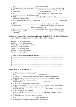B: I ……………………………….. (have) coffee, please.
3. There isn’t any cloud in the sky. It ……………………………… (be) a lovely day.
4. We ……………………………………. (win) the match. We’re playing really well.
5. The festival ……………………………….. (last) for ten days.
6. I ………………………………………. (have) a meal with a few friends. There
…………………….. (be) about ten of us.
7. Phil ………………………………… (come) round us tomorrow. We ………….……….
(be) at the airport at 9:30.
8. Why don’t you come with us. I’m sure you ………………………………… (enjoy) the
show.
9. That ………………………………………….. (not / cost) more than $50.
10. The museum …………………………….. (open) at 9:00 everyday but tomorrow it
…………………………….. (not / be) opened at 9:00.
11. I ……………………………………. (pay) it back to you as soon as I get my salary.
12. The manager said,”We …………………………………….. (have) the meeting on
Thursday.”
C) Look at Tom and Sally’s diary below. Then, use the PRESENT CONTINUOUS form to
say what their arrangements are for this week, as in the example:
Monday - go to the cinema
Tuesday - visit Sally’s parents
Wednesday - take the car to a mechanic
Thursday - buy a computer
Friday - clean the house
Saturday - have a dinner party
Sunday - go on a picnic
1. They’re going to the cinema on Monday…………………………………………
2. ……………………………………………………………………………………..
3. ……………………………………………………………………………………..
4. ……………………………………………………………………………………..
5. ……………………………………………………………………………………..
6. ……………………………………………………………………………………..
7. ……………………………………………………………………………………..
D) Fill in WILL or BE GOING TO:
1. A: Why do you need so much sugar?
B: I ……………………………………… make a cake.
2. A: Oh no! I’ve left my purse at home and I haven’t got any money on me!
B: Don’y worry. I …………………………………………. lend you some.
3. A: I don’t know how to use this mixer.
B: That’s OK. I ………………………………….. show you.
4. A: Why are all these people gathered here?
B: The Prime Minister ……………………………… open the new hospital ward.
5. A: Did you remember to buy the magazine I asked for?
B: Sorry, I didn’t. I …………………………………. buy it when I go out again.
6. A: What’s that on your curtains?
B: It’s a stain. I ………………………………….. take them to the dry cleaner’s
tomorrow.
7. A: These bags are very heavy. I can’t lift them.
B: I ………………………………… carry them for you.
8. A: I hear you’re going to Leeds University in September.
 