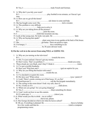 B: Yes, I ……………………………………. study French and German.
9. A: Why don’t you tidy your room?
B: I …………………………………….. play football in ten minutes, so I haven’t got
time.
10. A: How can we get all this home?
B: I ………………………………………. ask James to come and help.
11. She has bought some wool. She ……………………………. knit a sweater.
12. A: This problem is very difficult.
B: I ………………………. help you to solve it.
13. A: Why are you taking down all the pictures?
B: I ……………………………….. paint the room.
14. I ………………………… climb that mountain one day.
15. Look at that young man. He looks very pale. He ……………………………. faint.
16. A: Why are buying that spade?
B: I ……………………………… plant some trees in my garden at the back of the house.
17. She …………………………….. get better. There are positive signs.
18. I’m hungry. I ………………………………. have something to eat.
19. I ………………………………… be 38 years old next week.
E) Put the verb in to the correct from using WILL or GOING TO:
1. A: Why are you turning on the television?
B: I …………………………………………… (watch) the news.
2. A: Oh, I’ve just realized. I haven’t got any money.
B: Don’t worry. That’s no problem. I ………………………………. (lend) you some.
3. Those clouds are very black, aren’t they? I think it ……………………………… (rain).
4. A: I’ve got a terrible headache.
B: Have you? Wait here and I ……………………………. (get) an aspirin for you.
5. A: Why are you filling that bucket with water?
B: I …………………………………… (wash) the car.
6. A: I’ve decided to re-paint this room.
B: Oh, have you? What colour …………………………………………. (you / paint) it?
7. A: Look! There’s smoke coming out of that house. It’s on fire!
B: Good heavens! I ………………………… call the fire-brigade immediately.
8. A: The ceiling in this room doesn’t look very safe, does it?
B: No, it looks as if it ………………………………….. (fall) down.
9. A: Where are you going? Are you going shopping?
B: Yes, I …………………………………….. (buy) something for dinner.
10. A: I can’t work out how to use this camera.
B: It’s quite easy. I ………………………………. (show) you.
11.A: What would you like to drink – tea or coffee?
B: I ……………………………. (have) tea, please.
12.A: Has George decided on what to do when he leaves school?
B: Oh yes. Everything is planned. He …………………………………… (have) a holiday
for a few weeks and then he ……………………………………….. (start) a computer
programming course.
 