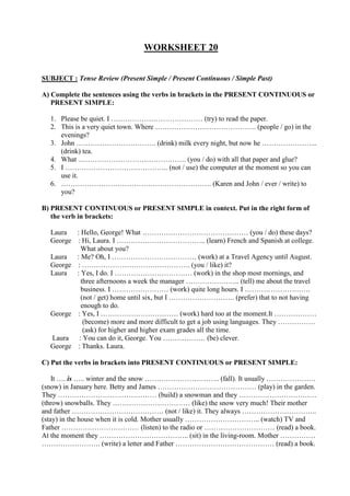 WORKSHEET 20
SUBJECT : Tense Review (Present Simple / Present Continuous / Simple Past)
A) Complete the sentences using the verbs in brackets in the PRESENT CONTINUOUS or
PRESENT SIMPLE:
1. Please be quiet. I ………………………………… (try) to read the paper.
2. This is a very quiet town. Where ……………………………………. (people / go) in the
evenings?
3. John ……………………………. (drink) milk every night, but now he …………………...
(drink) tea.
4. What ………………………………………. (you / do) with all that paper and glue?
5. I …………………………………….. (not / use) the computer at the moment so you can
use it.
6. ………………………………………………………. (Karen and John / ever / write) to
you?
B) PRESENT CONTINUOUS or PRESENT SIMPLE in context. Put in the right form of
the verb in brackets:
Laura : Hello, George! What ……………………………………… (you / do) these days?
George : Hi, Laura. I ……………………………….. (learn) French and Spanish at college.
What about you?
Laura : Me? Oh, I ……………………………… (work) at a Travel Agency until August.
George : ………………………………………. (you / like) it?
Laura : Yes, I do. I …………………………… (work) in the shop most mornings, and
three afternoons a week the manager ………………….. (tell) me about the travel
business. I …………………… (work) quite long hours. I ……………………….
(not / get) home until six, but I ………………………. (prefer) that to not having
enough to do.
George : Yes, I …………………………… (work) hard too at the moment.It ………………
(become) more and more difficult to get a job using languages. They …………….
(ask) for higher and higher exam grades all the time.
Laura : You can do it, George. You ……………… (be) clever.
George : Thanks. Laura.
C) Put the verbs in brackets into PRESENT CONTINUOUS or PRESENT SIMPLE:
It …. is ….. winter and the snow ………………………….. (fall). It usually …………………
(snow) in January here. Betty and James …………………………………… (play) in the garden.
They …………………………………… (build) a snowman and they ……………………………
(throw) snowballs. They …………………………… (like) the snow very much! Their mother
and father ………………………………… (not / like) it. They always …………………………..
(stay) in the house when it is cold. Mother usually ………………………….. (watch) TV and
Father …………………………… (listen) to the radio or ………………………… (read) a book.
At the moment they ……………………………….. (sit) in the living-room. Mother ……………
……………………. (write) a letter and Father …………………………………… (read) a book.
 