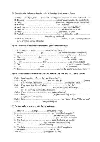 D) Complete the dialogue using the verbs in brackets in the correct form:
A: Why … don’t you finish …. (you / not / finish) your homework and come and watch TV?
B: Because I ………………………………………… (not / understand) it. It is too difficult.
A: Why …………………………………………... (you / not / ask) your teacher to explain it?
B: Because I ………………………………………. (not / like) him.
A: And why ………………………………………………. (you / not / like) him?
B: Well, he ……………………………………………….. (always / shout) at me.
A: Why ………………………………………………. (he / shout) at you?
B: Well, I ………………………………………….. (not / work) in class and I ……………...
…………………………………. (not / do) my homework.
A: Well, no wonder he …………………………………… (shout) at you. Give me your book
now. We’ll try and do it together.
E) Put the words in brackets in the correct place in the sentences:
1. I …. always….. keep ……………. my room tidy. (always)
2. Do you ……………………. go ………………….. on holiday in winter? (sometimes)
3. ………………………. he ………………………… helps with the housework. (never)
4. She ……………………. plays ………………………….. cards. (rarely)
5. Does she ……………………….. visit ………………………. his friends? (often)
6. They ………………………… don’t …………………………… eat sweets. (often)
7. We …………………………. eat …………………………… a lot of vegetables. (usually)
8. You ……………………… must …………………………. tell lies. (never)
9. She …………………… can …………………… answer the teacher’s questions. (always)
F) Put the verbs in brackets into PRESENT SIMPLE or PRESENT CONTINUOUS:
Caller: Good morning. …Is…… (be) Mr. Green there?
Man : No, he …………………………. (not / be) here. He …………………………. (work)
at the moment. He usually …………………………… (work) until 4 p.m.
Caller: What about Mrs. Green? Where ………………………… (be) she?
Man : She ……………………………………. (do) the shopping. She always ………………
(do) the shopping on Thursday afternoons.
Caller: Where ……………………………… (be) the children?
Man : They ………………………………….. (play) football.They always …………………
(play) football after school.
Caller: How ……………………………………………. (you / know) all this? Who are you?
Man : I ………………………….. (be) the burglar!
G) Put the verbs in brackets into the correct tense:
1. He often ……….. brings …………. (bring) me flowers.
2. …………………………………………. (you / meet) Paul yesterday?
3. Father ………………………………………. (work) in the garden now.
4. What …………………………………………. (you / do) at the moment?
5. Mr. Jones ……………………………….. (paint) his house last month.
6. She ……………………………. (go) to school on foot every day.
7. It ……………………….. (be) hot yesterday.
8. The baby ………………………………………… (not / sleep) now.
9. He never ………………………………. (drive) fast.
10. She ……………………………. (leave) Paris in 1987.
 