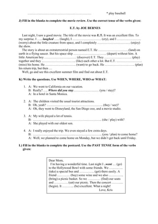…………………………………………………… * play baseball
J) Fill in the blanks to complete the movie review. Use the correct tense of the verbs given:
E.T. by JOE BERNES
Last night, I saw a good movie. The title of the movie was E.T. It was an excellent film. To
my surprise. I ….. laughed ….. (laugh), I ……………………… (cry), and I …………………..
(worry) about the little creature from space, and I completely …………………………. (enjoy)
the show.
The story is about an extraterrestrial person named E.T. He ………………………. (land) on
earth in a flying saucer. But his space ship …………………………. (depart) without him. A
little American boy ………………………… (discover) E.T. They …………………….. (play)
together and they ………………………….. (like) each other a lot. But E.T. ……………………
(miss) his home. He ……………………….. (want) to go back. He ………………………. (plan)
his return trip, but then …
Well, go and see this excellent summer film and find out about E.T.
K) Write the questions. Use WHEN, WHERE, WHO or WHAT:
1. A: We went to California on our vacation.
B: Really? …. Where did you stay…………………… (you / stay)?
A: In a hotel in Santa Monica.
2. A: The children visited the usual tourist attractions.
B: Oh, yeah? …………………………………………….. (they / see)?
A: Oh, they went to Disneyland, the San Diego zoo, and a movie studio.
3. A: My wife played a lot of tennis.
B: ……………………………………………………….. (she / play) with?
A: She played with our oldest son.
4. A: I really enjoyed the trip. We even stayed a few extra days.
B: ……………………………………………………….. (you / plan) to come home?
A: Well, we planned to come home on Monday, but we didn’t get back until Friday.
L) Fill in the blanks to complete the postcard. Use the PAST TENSE form of the verbs
given:
Dear Mom,
I’m having a wonderful time. Last night I ..went … (go)
to the Hollywood Bowl with some friends. We ………….
(take) a special bus and ………….. (get) there easily. A
friend ………… (buy) some wine and we also …………..
(bring) a picnic basket. So we ………… (find) our seats
and …………. (eat) our picnic. Then the concert ………..
(begin). It ……….. (be) excellent. What a night!
Love, Kris
 