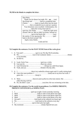 M) Fill in the blanks to complete the letter:
N) Complete the sentences. Use the PAST TENSE form of the verbs given:
1. A: Tom and I …………………. (go) to see The Big Thrill yesterday.
B: We …………………… (see) it last weekend. Jackie ………………………… (think)
it was horrible.
A: So did we.
2. A: Look, Uncle Tom …………………. (get) me a violin.
B: Last year he ……………………….. (buy) me a drum.
A: Last Christmas he ……………………….. (bring) me a doll from Japan.
B: Yeah, and you …………………….. (break) it the day after.
3. A: I ……………………. (have) my umbrella at home again and it’s really raining hard.
B: I have the same problem. I ……………………. (lend) one to my boss last week. I
guess she …………………. (keep) it.
4. A: Mom …………………. (have) to pick up Kevin at the train station. She …………….
(take) the dog with her.
B: No, she didn’t. I just …………………. (see) him. He was swimming in the lake.
O) Complete the sentences. Use the words in parentheses. Use SIMPLE PRESENT,
PRESENT CONTINUOUS, or SIMPLE PAST.
1. I ……………………….. (get) up at eight o’clock yesterday morning.
2. Mark …………………………….. (talk) to John on the phone last night.
3. Mark …………………………….. (talk) to John on the phone right now.
4. Mark …………………………….. (talk) to John on the phone every day.
5. Jim and I ……………………. (eat) lunch at the cafeteria two hours ago.
6. We ……………………………. (eat) lunch at the cafeteria every day.
7. I …………………………. (go) to bed early last night.
8. My roommate ………………………….. (study) Spanish last year.
Dear Betty,
Thank you for dinner last night. We .. ate …. (eat)
like Kings and ………….. (have) a wonderful time.
Charles …………. (put) so much effort into the meal.
It ……….. (be) a wonderful way to end our vacation.
Your directions were excellent. Unfortunately, Jim
…………… (take) the wrong street and we …………
(get) lost. We finally …………. (find) the right street
around 3:00 a.m. But we didn’t go home. Instead we
……………. (go) to the beach and ………….. (see)
the sunrise. It was spectacular. We ………….. (get)
back to the hotel around 7:00.
Again, many thanks.
Linda and Jim
 