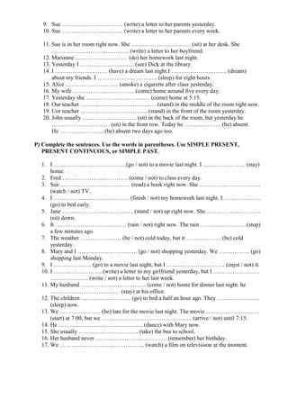 9. Sue ………………………….. (write) a letter to her parents yesterday.
10. Sue ………………………….. (write) a letter to her parents every week.
11. Sue is in her room right now. She …………………………. (sit) at her desk. She
…………………………………. (write) a letter to her boyfriend.
12. Marianne ……………………… (do) her homework last night.
13. Yesterday I ………………………. (see) Dick at the library.
14. I ……………………… (have) a dream last night.I ……………………….. (dream)
about my friends. I …………………………. (sleep) for eight hours.
15. Alice ……………………… (smoke) a cigarette after class yesterday.
16. My wife ………………………….. (come) home around five every day.
17. Yesterday she …………………………… (come) home at 5:15.
18. Our teacher ………………………………… (stand) in the middle of the room right now.
19. Uor teacher …………………………….. (stand) in the front of the room yesterday.
20. John usually ………………………. (sit) in the back of the room, but yesterday he
………………………… (sit) in the front row. Today he ………………. (be) absent.
He ………………….. (be) absent two days ago too.
P) Complete the sentences. Use the words in parentheses. Use SIMPLE PRESENT,
PRESENT CONTINUOUS, or SIMPLE PAST.
1. I ………………………………..(go / not) to a movie last night. I …………………. (stay)
home.
2. Fred ……………………………. (come / not) to class every day.
3. Sue ……………………………… (read) a book right now. She …………………………..
(watch / not) TV.
4. I ………………………………… (finish / not) my homework last night. I ……………….
(go) to bed early.
5. Jane ………………………………. (stand / not) up right now. She ……………………….
(sit) down.
6. It ………………………………. (rain / not) right now. The rain ……………………(stop)
a few minutes ago.
7. The weather ………………… (be / not) cold today, but it ……………… (be) cold
yesterday.
8. Mary and I …………………………. (go / not) shopping yesterday. We ……………. (go)
shopping last Monday.
9. I ……………….. (go) to a movie last night, but I ………………………… (enjot / not) it.
10. I ……………………. (write) a letter to my girlfriend yesterday, but I ……………………
……………….. (write / not) a letter to her last week.
11. My husband ……………………………. (come / not) home for dinner last night. he
……………………………… (stay) at his office.
12. The children …………………….. (go) to bed a half an hour ago. They ………………….
(sleep) now.
13. We ………………… (be) late for the movie last night. The movie ……………………….
(start) at 7:00, but we ……………………………………….. (arrive / not) until 7:15.
14. He …………………………………….. (dance) with Mary now.
15. She usually …………………………. (take) the bus to school.
16. Her husband never ………………………………. (remember) her birthday.
17. We …………………………………….. (watch) a film on televisison at the moment.
 