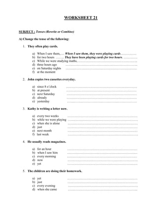 WORKSHEET 21
SUBJECT : Tenses (Rewrite or Combine)
A) Change the tense of the following:
1. They often play cards.
a) When I saw them,…. When I saw them, they were playing cards……………
b) for two hours …….. They have been playing cards for two hours. ………….
c) While we were studying maths, ………………………………………………..
d) three hours ago …………………………………………………………..
e) on Saturday nights ………………………………………………………….
f) at the moment
2. John copies two cassettes everyday.
a) since 8 o’clock ………………………………………………………….
b) at present …………………………………………………………
c) next Saturday …………………………………………………………
d) already …………………………………………………………
e) yesterday …………………………………………………………
3. Kathy is writing a letter now.
a) every two weeks …………………………………………………………
b) while we were playing …………………………………………………………
c) when she is alone …………………………………………………………
d) just …………………………………………………………
e) next month …………………………………………………………
f) last week …………………………………………………………
4. He usually reads magazines.
a) for an hour …………………………………………………………
b) when I saw him …………………………………………………………
c) every morning …………………………………………………………
d) now …………………………………………………………
e) yet …………………………………………………………
5. The children are doing their homework.
a) yet …………………………………………………………
b) just …………………………………………………………
c) every evening …………………………………………………………
d) when she came ………………………………………………………...
 