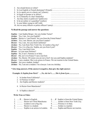 2. Are clouds brown or white? ………………………...……………………
3. Is it an English or French dictionary? (French) ……………………………………………
4. Is it a sports car or a classic car? (classic) ……………………………………….……..
5. Is Egypt in Europe or in Africa? ……………………………………….……..
6. Is it a butterfly or a bee? (butterfly) ……………………………………….……..
7. Are they skirts or pullovers? (pullovers) ……………………………………….……..
8. Is he an outlaw or a guardian? (outlaw) ……………………………………….……..
9. Is your father young or old? (old) ……………………………………………...
10. Are we army officers or police officers? (army) …………………………………………..
N) Read the passage and answer the questions:
Sophia: I am Sophia Berger. Are you Jordan Turner?
Jordan: Yes, I am. Are you English?
Sophia: Hector is. I am French. Are you from the United States?
Jordan: Yes, I am. Hector, are you from London?
Hector: Yes, I am. Are you from California?
Jordan: No, I am from New York City. Is London a big city?
Hector: Yes, it is a big city. Sophia, are you from Lyon?
Sophia: Yes, I am from Lyon.
Hector: Is Lyon near Florence?
Sophia: No, it isn’t. Florence is in Italy.
Hector: Oh, isn’t it in France? I am a real fool.
Jordan: No, Hector. Of course you are not a fool! Are you and Sophia students?
Hector: I am a student. She is an actress in France. We are tourists in the United States.
Sophia: Are you a student, Jordan?
Jordan: No, I am not a student. I’m a lawyer. I am on a holiday.
* Give long answers. If the answer is negative, then give the right answer:
Example: Is Sophia from Paris? …No, she isn’t…… She is from Lyon…………….
1. Is Jordan from California?……………………………………………………………..
2. Is Florence in Italy? ……………………………………………………………..
3. Are Sophia and Hector students?
………………………………………………………………………………………….
4. Is Hector from Manchester?
………………………………………………………………………………………….
5. Is Sophia a dancer?…….. …………………………………………………………….
Write True or False:
1. …..T… Hector is English. 6. …F Sophia is from the United States.
2. ……… Hector isn’t from Manchester. 7. … … Jordan is from New York City.
3. ……… London is not a big city. 8. …….. Florence is in Italy.
4. ……… Hector is a student. 9. …….. Jordan is a teacher.
5. ……… Sophia is an actress in London. 10. ……. Sophia and Hector are tourists.
 