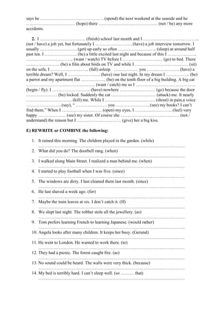 says he ……………………………………. (spend) the next weekend at the seaside and he
…………………………… (hope) there …………………………………. (not / be) any more
accidents.
2. I …………………………. (finish) school last month and I ………………………………..
(not / have) a job yet, but fortunately I ……………………. (have) a job interview tomorrow. I
usually ……………………. (get) up early so often …………………….. (sleep) at around half
past ten. I …………………. (be) a little excited last night and because of this I ………………..
………………………….. (want / watch) TV before I ……………………… (go) to bed. There
………………….. (be) a film about birds on TV and while I ……………………………… (sit)
on the sofa, I …………………….. (fall) asleep. …………….. you …………………. (have) a
terrible dream? Well, I …………………. (have) one last night. In my dream I ……………. (be)
a parrot and my apartment flat …………….. (be) on the tenth floor of a big building. A big cat
……………………………………….. (want / catch) me so I …………………………………..
(begin / fly). I …………………….. (have) nowhere …………………… (go) because the door
………………… (be) locked. Suddenly the cat ………………………… (attack) me. It nearly
…………………………. (kill) me. While I ……………………………. (shout) in pain,a voice
……………………(say), “ ………………… you ………………….. (see) my books? I can’t
find them.” When I ……………………… (open) my eyes, I ……………………. (feel) very
happy ………………. (see) my sister. Of course she …………………………………. (not /
understand) the reason but I ………………………… (give) her a big kiss.
E) REWRITE or COMBINE the following:
1. It rained this morning. The children played in the garden. (while)
………………………………………………………………………………………
2. What did you do? The doorbell rang. (when)
………………………………………………………………………………………
3. I walked along Main Street. I realized a man behind me. (when)
………………………………………………………………………………………
4. I started to play football when I was five. (since)
………………………………………………………………………………………
5. The windows are dirty. I last cleaned them last month. (since)
………………………………………………………………………………………
6. He last shaved a week ago. (for)
………………………………………………………………………………………
7. Maybe the train leaves at six. I don’t catch it. (If)
………………………………………………………………………………………
8. We slept last night. The robber stole all the jewellery. (as)
………………………………………………………………………………………
9. Tom prefers learning French to learning Japanese. (would rather)
………………………………………………………………………………………
10. Angela looks after many children. It keeps her busy. (Gerund)
………………………………………………………………………………………
11. He went to London. He wanted to work there. (to)
………………………………………………………………………………………
12. They had a picnic. The forest caught fire. (as)
………………………………………………………………………………………
13. No sound could be heard. The walls were very thick. (because)
………………………………………………………………………………………
14. My bed is terribly hard. I can’t sleep well. (so ……… that)
………………………………………………………………………………………
 
