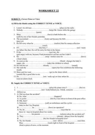 WORKSHEET 22
SUBJECT : Correct Tense or Voice
A) Fill in the blanks using the CORRECT TENSE or VOICE:
1. Listen! An old tune ……………………………………. (play) on the radio.
2. Nobody …………………………………. (help) Mr. Green while the garage
………………………… (paint).
3. Mary ………………………………….. (have) a bath before she …………………………
(call) by one of her friends yesterday.
4. The accountant …………………… (look) sad because the bills ………………………….
(pay) yet.
5. He felt sorry when he ………………………….. (realize) that his stamp collection
…………………………………. (steal).
6. If I ………………………… (be) him, I ……………………………………… (not / treat)
my father like that. He will be sorry for that in the future.
7. If she ……………………………………. (see) me, she …………………………………..
(get) angry with me, because I had promised to call her out but I didn’t.
8. He …………………………………. (stop / smoke) since he ……………………….(have)
a heart attack.
9. As soon as she …………………………………………. (finish / change) the baby’s
nappy, she ……………………………. (take) the children to school.
10. He said his car ………………….. already …………………………….. (mend).
11. She said she ………………………………… (open) her first exhibition the following
month.
12. Mary and Joe want ……………………… (go) to the shore which ……………………….
(sound) like a good idea to me.
13. He ………………………………. (not / wake up) on time unless he ……………………..
(use) an alarm clock.
B) Supply the CORRECT TENSE or VOICE:
1. I ………………………………………… (play) the piano since I ……………… (be) six.
2. ……………………………….. (not / look) behind you. I think, someone ………………..
(follow) us.
3. A: Did you hear the accident?
B: No, what …………………………………… (happen)?
A: A cyclist ……………………………… (hit) by a taxi driver in front of the post office.
B: OK, then?
A: Someone ………………………. (call) an ambulance and the cyclist …………………
(take) to the City Hospital.
B: ……………….. he ………………… (have) an operation?
A: No, he ………………… but it ……………………… (say) that he …………………...
(have to / stay) in hospital about two weeks.
B: ………………. his parents ………………………… (inform) about the accident yet?
A: They …………………………………………… (already / phone) from the hospital.
B: ………………………………. (be) his friends in hospital now?
A: No, his friends ……………………………. (not / allow) …………………. (see) him.
They ……………………………….. (wait) right in front of the hospital ……………..
(hear) a piece of news, at the moment.
 