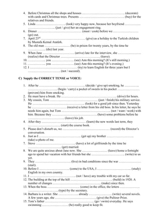 4. Before Christmas all the shops and houses ………………………………….. (decorate)
with cards and Christmas trees. Presents ……………………………………. (buy) for the
relatives and friends.
5. Linda ………………………. (look) very happy now, because her boyfriend ……………
…………………….. (just / give) her an engagement ring.
6. Dinner …………………………………… (must / cook) before we ……………………
(go) out.
7. April 23rd
…………………………………… (give) as a holiday to the Turkish children
by Mustafa Kemal Atatürk.
8. The old man …………………… (be) in prison for twenty years, by the time he
…………….. (die) last year.
9. When Jane ………………………… (arrive) late for the interview, she ………………….
(realize) that the Director ……………………………….. (leave).
10. …………….. you ………………… (see) Ann this morning? (It’s still morning.)
11. …………….. you ………………… (see) Ann this morning? (It’s evening.)
12. I ……………………………………… (try) to learn English for three years but I
…………………………. (not / succeed).
C) Supply the CORRECT TENSE or VOICE:
1. After he …………………………………….. (decide / give up) smoking, he …………..
………………………. (begin / carry) a pocket of sweets in his pocket …………………
(prevent) him from smoking.
2. He must have a break. He …………………………………………….. (drive) for hours.
3. My cousin, Tom ………………………………………. (just / finish) his military service.
He ………………………………………….. (look) for a good job since then. Yesterday
he …………………………… (receive) a letter from his old boss. In his letter, he says he
needs him again, but Tom ……………………………………….. (not / want / work) with
him. Because they ……………………………………. (have) some problems before he
…………………………….. (leave) his job.
4. After they …………………………………… (learn) the new words last term, they
…………………………. (start) the course book.
5. Please don’t disturb us, we ……………………………………… (record) the Director’s
conversation.
6. Just as I …………………………………. (get up) my brother ……………………..
(take) a photo of me.
7. Steve ……………………………….. (have) a lot of girlfriends by the time he
………………………….. (get) married.
8. We are quite anxious about Jane now. She …………………… (leave) home a fortnight
ago to spend her vacation with her friends but she ………………………….. (write) to us
yet.
9. They ……………………………. (live) in bad conditions since the war …………………
(start).
10. Before I ……………………….. (come) to the USA, I …………………………... (study)
English in my own country.
11. I …………………………………….. (not / have) any trouble with my car so far.
12. The building at the top of the hill …………………………………. (build) in 1920. A
number of changes ………………………………………. (make) since then.
13. When the boss …………………………. (come) in the office, the letters ……………….
……………………….. (type) by the secretary.
14. Barbara is a writer. She ………………. already …………………. (write) several novels.
A few years ago, she ………………………………… (give) the Pulitzer Prize.
15. Tom’s father ……………………………………….. (go / swim) everyday. He says
swimming ……………………. (be) really good to keep fit.
 