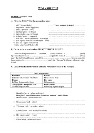WORKSHEET 23
SUBJECT : Passive Form
A) Fill in the PASSIVE in the appropriate tense:
1. (TV / invent / Baird) …….. TV was invented by Baird. ……………..
2. (Pyramids / build / Egyptians) ………………………………………………….
3. (milk / produce / cows) ………………………………………………….
4. (coffee / grow / in Brazil) …………………………………………………
5. (chopsticks / use / in China) …………………………………………………
6. (plants / water / every day) ………………………………………………..
7. (the thief / arrest / policeman / yesterday) ………………………………………………..
8. (the injured man / take to a hospital / now) ………………………………………………..
9. (the car / repair / tomorrow) …………………………………………………
10. (the letter / send / last week) …………………………………………………
B) Put the verbs in brackets into PRESENT SIMPLE PASSIVE:
There is a chimpanzee which ….. is called …… (call) “Bubbles”. It ………………….. (own)
by Michael Johnson. It …………………………. (keep) in his home. It …………………. .(feed)
every day by Michael Johnson himself. It …………………………………….. (always / dress) in
funny clothes. It ………………………………. (said) that “Bubbles” is Michael Johnson’s only
friend.
C) Look at the Hotel Information table and write sentences as in the example:
Hotel Information
Breakfast
In Pierrot’s Restaurant 7-9:30 am
Rooms
Maid Service daily
Dinner
In Main Restaurant 8-10 pm
Hot water
24 hours a day
Newspapers – Telephone calls
At the Reception Desk
Hotel Cinema
Film every night at 10 pm
1. Breakfast / serve – where and when?
Breakfast is served in Pierrot’s Restaurant between 7 and 9:30 am.
2. Dinner / serve – where and when?
………………………………………………………………………………………………
3. Newspapers / sell – where?
………………………………………………………………………………………………
4. Telephone calls / can make – where?
………………………………………………………………………………………………
5. Rooms / clean – who by and how often?
………………………………………………………………………………………………
6. Hot water / supply – when?
………………………………………………………………………………………………
7. Films / show – where and when?
………………………………………………………………………………………………
 