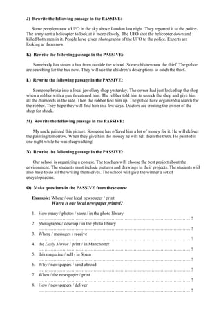 J) Rewrite the following passage in the PASSIVE:
Some peoplem saw a UFO in the sky above London last night. They reported it to the police.
The army sent a helicopter to look at it more closely. The UFO shot the helicopter down and
killed both men in it. People have given photographs of the UFO to the police. Experts are
looking ar them now.
K) Rewrite the following passage in the PASSIVE:
Somebody has stolen a bus from outside the school. Some children saw the thief. The police
are searching for the bus now. They will use the children’s descriptions to catch the thief.
L) Rewrite the following passage in the PASSIVE:
Someone broke into a local jewellery shop yesterday. The owner had just locked up the shop
when a robber with a gun threatened him. The robber told him to unlock the shop and give him
all the diamonds in the safe. Then the robber tied him up. The police have organized a search for
the robber. They hope they will find him in a few days. Doctors are treating the owner of the
shop for shock.
M) Rewrite the following passage in the PASSIVE:
My uncle painted this picture. Someone has offered him a lot of money for it. He will deliver
the painting tomorrow. When they give him the money he will tell them the truth. He painted it
one night while he was sleepwalking!
N) Rewrite the following passage in the PASSIVE:
Our school is organizing a contest. The teachers will choose the best project about the
environment. The students must include pictures and drawings in their projects. The students will
also have to do all the writing themselves. The school will give the winner a set of
encyclopaedias.
O) Make questions in the PASSIVE from these cues:
Example: Where / our local newspaper / print
Where is our local newspaper printed?
1. How many / photos / store / in the photo library
………………………………………………………………………………………… ?
2. photographs / develop / in the photo library
………………………………………………………………………………………… ?
3. Where / messages / receive
………………………………………………………………………………………… ?
4. the Daily Mirror / print / in Manchester
………………………………………………………………………………………… ?
5. this magazine / sell / in Spain
………………………………………………………………………………………… ?
6. Why / newspapers / send abroad
………………………………………………………………………………………… ?
7. When / the newspaper / print
………………………………………………………………………………………… ?
8. How / newspapers / deliver
………………………………………………………………………………………… ?
 