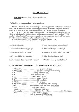 WORKSHEET 2
SUBJECT: Present Simple, Present Continuous
A) Read the paragraph and answer the questions:
Brian is a doctor. He looks after sick people. He usually gets up at 6.00 o’clock. Today he is
late, it is 6.30 and he is still in bed. He usually goes to work by train but today he is driving to
work. He arrives at work at 6.30 every morning but it is 7.30 now and he is still driving.
It’s 12.00 o’clock now. He always has his lunch at 12.00 but today he isn’t having lunch at
12.00, he is looking after his sick patients. It is half past seven now, Brian is watching TV. He
usually watches TV at half past seven because his favorite programme starts at half past seven.
Brian has his dinner at 8.30 everyday and he is having dinner now.
It is 24.00 now Brian is going to bed. He always goes to bed at 24.00.
1. What does Brian do? 6. When does he always have his lunch?
2. What time does he usually get up? 7. What is he doing at 12.00 today?
3. How does he usually go to work? 8. Why does he usually watch TV at 7.30?
4. Why is he driving to work today? 9. What time does he go to bed?
5. What time does he arrive at work everyday? 10. What time is he going to bed now?
B) Fill in the blanks with PRESENT CONTINUOUS or SIMPLE PRESENT:
1. The children ………………………….. (play) outside now.
2. She usually ………………………. (read) the newspaper in the morning.
3. I …………………………… (do) my homework now.
4. I ………………………… (eat) my dinner now.
5. ……………………………. (you / want) a pizza?
6. They …………………………….. (watch) TV now.
7. I ……………………………. (not / like) spaghetti.
8. The baby …………………………. (sleep) now.
9. My mother usually …………………. (cook) dinner in the evening.
10. He …………………….. (write) a letter to his pen-friend every month.
11. She ………………………. (not / like) football.
12. Mary ………………………….. (listen) to music now.
13. Tom usually ……………………(drink) coffee, but he …………………. (drink) tea now.
14. We ………………………. (go) to the disco tonight.
15. ………………………… (he / go) to work by bus everyday.
 