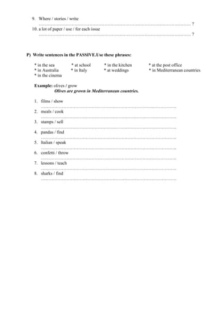 9. Where / stories / write
………………………………………………………………………………………… ?
10. a lot of paper / use / for each issue
………………………………………………………………………………………… ?
P) Write sentences in the PASSIVE.Use these phrases:
* in the sea * at school * in the kitchen * at the post office
* in Australia * in Italy * at weddings * in Mediterranean countries
* in the cinema
Example: olives / grow
Olives are grown in Mediterranean countries.
1. films / show
……………………………………………………………………………….
2. meals / cook
……………………………………………………………………………….
3. stamps / sell
……………………………………………………………………………….
4. pandas / find
……………………………………………………………………………….
5. Italian / speak
……………………………………………………………………………….
6. confetti / throw
……………………………………………………………………………….
7. lessons / teach
……………………………………………………………………………….
8. sharks / find
……………………………………………………………………………….
 
