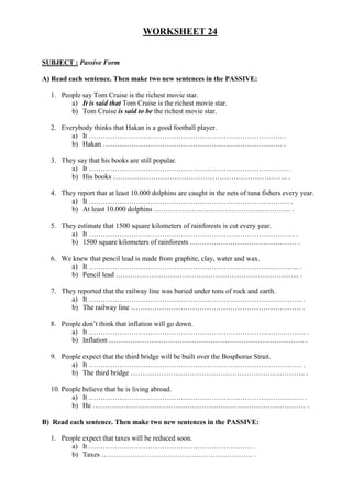 WORKSHEET 24
SUBJECT : Passive Form
A) Read each sentence. Then make two new sentences in the PASSIVE:
1. People say Tom Cruise is the richest movie star.
a) It is said that Tom Cruise is the richest movie star.
b) Tom Cruise is said to be the richest movie star.
2. Everybody thinks that Hakan is a good football player.
a) It ………………………………………………………………………. .
b) Hakan …………………………………………………………………. .
3. They say that his books are still popular.
a) It ………………………………………………………………………… .
b) His books ……………………………………………………………….. .
4. They report that at least 10.000 dolphins are caught in the nets of tuna fishers every year.
a) It …………………………………………………………………………. .
b) At least 10.000 dolphins …………………………………………………. .
5. They estimate that 1500 square kilometers of rainforests is cut every year.
a) It …………………………………………………………………………… .
b) 1500 square kilometers of rainforests ……………………………………… .
6. We knew that pencil lead is made from graphite, clay, water and wax.
a) It …………………………………………………………………………….. .
b) Pencil lead …………………………………………………………………... .
7. They reported that the railway line was buried under tons of rock and earth.
a) It ……………………………………………………………………………… .
b) The railway line ……………………………………………………………… .
8. People don’t think that inflation will go down.
a) It ……………………………………………………………………………….. .
b) Inflation ……………………………………………………………………….. .
9. People expect that the third bridge will be built over the Bosphorus Strait.
a) It ……………………………………………………………………………… .
b) The third bridge ……………………………………………………………….. .
10. People believe that he is living abroad.
a) It ………………………………………………………………………………. .
b) He ……………………………………………………………………………… .
B) Read each sentence. Then make two new sentences in the PASSIVE:
1. People expect that taxes will be reduced soon.
a) It …………………………………………………………… .
b) Taxes ………………………………………………………. .
 