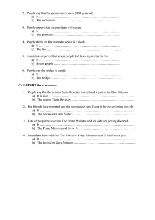 2. People say that the monument is over 2000 years old.
a) It ………………………………………………………………… .
b) The monument ………………………………………………….. .
3. People expect that the president will resign.
a) It …………………………………………………………………. .
b) The president ……………………………………………………. .
4. People think the fire started at about 8 o’clock.
a) It …………………………………………………………………. .
b) The fire …………………………………………………………… .
5. Journalists reported that seven people had been injured in the fire.
a) It …………………………………………………………………. .
b) Seven people …………………………………………………….. .
6. People say the bridge is unsafe.
a) It ………………………………………………………………….. .
b) The bridge ………………………………………………………… .
C) REPORT these rumours:
1. People say that the actress Tania Revesky has refused a part in the film Volcano.
a) It is said ……………………………………………………………………… .
b) The actress Tania Revesky ………………………………………………….. .
2. Her friends have reported that the newsreader Ann Slater is furious at losing her job.
a) It …………………………………………………………………………….. .
b) The newsreader Ann Slater …………………………………………………. .
3. Lots of people believe that The Prime Minister and his wife are getting divorced.
a) It …………………………………………………………………………….. .
b) The Prime Minister and his wife ……………………………………………. .
4. Journalists have said that The footballer Gary Johnson earns $ 1 million a year.
a) It ………………………………………………………………………………. .
b) The footballer Gary Johnson …………………………………………………. .
 