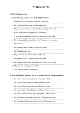 WORKSHEET 25
SUBJECT : Passive Form
A) Put the following sentences into the PASSIVE VOICE:
1. Someone has already paid the electrician for his work.
………………………………………………………………………………..
2. They taught him French and gave him a dictionary.
………………………………………………………………………………..
3. When we first met, they had already offered me a job at the bank.
………………………………………………………………………………..
4. A man requested the stranger to leave the meeting.
…………………………………………………………………………………
5. A young woman asked the rest of us to be there at eight o’clock.
…………………………………………………………………………………
6. They had eaten all the dinner before they finished the conversation.
…………………………………………………………………………………
7. Who wrote it?
…………………………………………………………………………………
8. The author has written a special edition for children.
…………………………………………………………………………………
9. Did the idea interest you?
…………………………………………………………………………………
10. Why didn’t they mend the roof before it fell in?
…………………………………………………………………………………
11. The burglars had cut a huge hole in the steel door.
…………………………………………………………………………………
12. The organizers will exhibit the paintings till the end of the month.
…………………………………………………………………………………
13. When did they ring the church bells?
…………………………………………………………………………………
14. Does listening to music disturb you?
…………………………………………………………………………………
B) Read the following sentences and write another one with the same meaning:
1. It is believed that the wanted man is living in New York.
…………………………………………………………………………………
2. It is said that many people are homeless after the floods.
…………………………………………………………………………………
3. It is expected that the government will lose this election.
…………………………………………………………………………………
4. It is known that the Prime Minister is in favour of the new law.
…………………………………………………………………………………
5. It is believed that the thieves got in through the kitchen window.
…………………………………………………………………………………
6. It is thought that the prisoner escaped by climbing over the wall.
…………………………………………………………………………………
7. It is claimed that he drove through the town at 90 miles an hour.
…………………………………………………………………………………
 