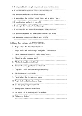 8. It is reported that two people were seriously injured in the accident.
…………………………………………………………………………………
9. It is said that three men were arrested after the explosion.
…………………………………………………………………………………
10. It is believed that Maria will not win the prize.
…………………………………………………………………………………
11. It is considered that the 2008 Olimpic Games will be held in Turkey.
………………………………………………………………………………….
12. It is said that our teacher is 55 years old.
………………………………………………………………………………….
13. It is thought that Tom didn’t steal their rings.
………………………………………………………………………………….
14. It is claimed that this examination will be the most difficult one.
………………………………………………………………………………….
15. It is believed that John will marry Ann at the end of this month.
…………………………………………………………………………………..
16. It is expected that people will live in Mars in 2050.
…………………………………………………………………………………..
C) Change these sentences into PASSIVE FORM:
1. People believe that the strike will end soon.
………………………………………………………………………………….
2. People believe that the thieves got through the kitchen window.
………………………………………………………………………………….
3. People say that the company is loosing a lot of money.
………………………………………………………………………………….
4. When is he going to pay the taxes?
………………………………………………………………………………….
5. Who has designed these buildings?
…………………………………………………………………………………..
6. How much do they spend on these activities?
…………………………………………………………………………………..
7. They broke a lot of plates while they were dancing?
…………………………………………………………………………………..
8. Who invented the electric bulb?
…………………………………………………………………………………..
9. People believe that they are secret agents.
…………………………………………………………………………………..
10. People think that he takes harmful drugs.
…………………………………………………………………………………..
11. Did they give you a great reception?
…………………………………………………………………………………..
12. Nobody sends her a card at Christmas.
…………………………………………………………………………………..
13. Did anyone call an ambulance after the accident?
…………………………………………………………………………………..
14. Will you pay the fine?
…………………………………………………………………………………..
 