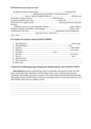 D) Write the correct tense or voice:
Hospitals are places where people ……………………………………. (examine) and
……………………………… (bring) back to good health. I’m lucky because I …………………
……………………(never / take) to hospital when she …………………………… (hit) by a car
last month. Luckily no bones ………………………….. (break) but she …………………………
(examine) carefully and x-rays ………………………………… (take). She ……………………..
(keep) there for a night and she ………………………………….. (give) permission to leave the
next day.
Ambulance services are also important. Patients …………………………… (must / take) to
hospital as quickly as possible. A lot of people ………………………………… (kill) in road
accidents and a lot more ……………………………………. (injure) but if more ambulances
…………………………………. (put) into service, more lives ………………………………..
(can / save).
E) Complete the sentences using PASSIVE FORMS:
1. The classroom ………………………………………………………………. an hour ago.
2. The blackboard …………………………………………………………. now.
3. English ……………………………………………………………………. in the world.
4. This unit …………………………………………………………………… next week.
5. No letters …………………………………………. since …………………………………..
6. His bike ……………………………………………………………………. last week.
7. My car ……………………………………………………………………….. now.
8. After the meal ……………………………………. , ……………………………………….
9. She is believed …………………………………………………………………………….. .
10. He is said …………………………………………………………………………………….
F) Rewrite the following passage changing the suitable sentences into PASSIVE VOICE:
Jane Johnson has been worried all last week. Last Monday, she received a letter from the
police. In the letter they asked her to call the police station. Jane wondered why the police
wanted her, and nothing worried her anymore. There, they told her that they had found her bike.
They picked it up in a small village a week ago. Somebody stole it 10 years ago, when she was a
girl of fifteen. Now, they are sending it to her.
……………………………………………………………………………………………………
……………………………………………………………………………………………………
……………………………………………………………………………………………………
……………………………………………………………………………………………………
……………………………………………………………………………………………………
……………………………………………………………………………………………………
 