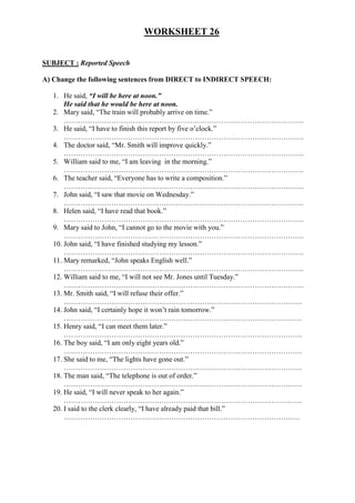 WORKSHEET 26
SUBJECT : Reported Speech
A) Change the following sentences from DIRECT to INDIRECT SPEECH:
1. He said, “I will be here at noon.”
He said that he would be here at noon.
2. Mary said, “The train will probably arrive on time.”
………………………………………………………………………………………..
3. He said, “I have to finish this report by five o’clock.”
………………………………………………………………………………………..
4. The doctor said, “Mr. Smith will improve quickly.”
………………………………………………………………………………………..
5. William said to me, “I am leaving in the morning.”
………………………………………………………………………………………..
6. The teacher said, “Everyone has to write a composition.”
………………………………………………………………………………………..
7. John said, “I saw that movie on Wednesday.”
………………………………………………………………………………………..
8. Helen said, “I have read that book.”
………………………………………………………………………………………..
9. Mary said to John, “I cannot go to the movie with you.”
………………………………………………………………………………………..
10. John said, “I have finished studying my lesson.”
………………………………………………………………………………………..
11. Mary remarked, “John speaks English well.”
………………………………………………………………………………………..
12. William said to me, “I will not see Mr. Jones until Tuesday.”
………………………………………………………………………………………..
13. Mr. Smith said, “I will refuse their offer.”
……………………………………………………………………………………….
14. John said, “I certainly hope it won’t rain tomorrow.”
……………………………………………………………………………………….
15. Henry said, “I can meet them later.”
……………………………………………………………………………………….
16. The boy said, “I am only eight years old.”
……………………………………………………………………………………….
17. She said to me, “The lights have gone out.”
……………………………………………………………………………………….
18. The man said, “The telephone is out of order.”
……………………………………………………………………………………….
19. He said, “I will never speak to her again.”
……………………………………………………………………………………….
20. I said to the clerk clearly, “I have already paid that bill.”
………………………………………………………………………………………
 