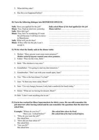 5. What did they take?
………………………………………………………………………………………
6. Has this ever happened before?
………………………………………………………………………………………
D) Turn the following dialogue into REPORTED SPEECH:
Sally: Have you applied for the job? Sally asked Diane if she had applied for the job
Diane: Yes, I had an interview yesterday. Diane told her…………………………………….
Sally: How did it go? …………………………………………………….
Diane: Fine, but I’m wondering if I want …………………………………………………….
the job because I will have to move …………………………………………………….
to Manchester. …………………………………………………….
Sally: What will you do then? ……………………………………………………
Diane: If they offer me the job, I can’t ……………………………………………………
accept it. …………………………………………………….
E) Write what the family said at the dinner table:
1. Mother: “Does anyone want some more potatoes?”
Mother asked if anyone wanted some more potatoes.
2. Father: “Pass me the wine, Beth.”
………………………………………………………………………………………………
3. Beth: “The chicken is very nice.”
………………………………………………………………………………………………
4. Grandfather: “I’m going to start my diet tomorrow.”
………………………………………………………………………………………………
5. Grandmother: “Don’t eat with your mouth open, Sam!”
………………………………………………………………………………………………
6. Tim: “This is the best dinner I’ve had!”
………………………………………………………………………………………………
7. Jean: “Is there any more salad, Mum?”
………………………………………………………………………………………………
8. Sam: “I’m very hungry because I only had a sandwich for lunch today.”
………………………………………………………………………………………………
9. Helen: “What are we having for dessert, Mum?”
………………………………………………………………………………………………
10. Bob: “I don’t want anything else to eat.”
………………………………………………………………………………………………
F) Gavin has worked for Bisco Supermarkets for thirty years. He can still remember his
job interview after leaving school and he can remember the questions that the interview
asked him:
Example: “Where do you live?” She asked him where he lived.
“Have you worked before?” She asked him if he had worked before.
1. “Why do you want the job?”
She asked him …………………………………………………………………………..
2. “How did you hear about it?”
She asked him …………………………………………………………………………..
3. “Are you fit?”
She asked him …………………………………………………………………………..
 