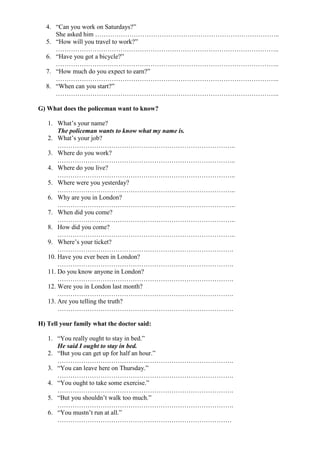4. “Can you work on Saturdays?”
She asked him …………………………………………………………………………..
5. “How will you travel to work?”
…………………………………………………………………………………………..
6. “Have you got a bicycle?”
…………………………………………………………………………………………..
7. “How much do you expect to earn?”
…………………………………………………………………………………………..
8. “When can you start?”
…………………………………………………………………………………………..
G) What does the policeman want to know?
1. What’s your name?
The policeman wants to know what my name is.
2. What’s your job?
………………………………………………………………………..
3. Where do you work?
………………………………………………………………………..
4. Where do you live?
………………………………………………………………………..
5. Where were you yesterday?
………………………………………………………………………..
6. Why are you in London?
………………………………………………………………………..
7. When did you come?
………………………………………………………………………..
8. How did you come?
………………………………………………………………………..
9. Where’s your ticket?
……………………………………………………………………….
10. Have you ever been in London?
……………………………………………………………………….
11. Do you know anyone in London?
……………………………………………………………………….
12. Were you in London last month?
……………………………………………………………………….
13. Are you telling the truth?
……………………………………………………………………….
H) Tell your family what the doctor said:
1. “You really ought to stay in bed.”
He said I ought to stay in bed.
2. “But you can get up for half an hour.”
……………………………………………………………………….
3. “You can leave here on Thursday.”
……………………………………………………………………….
4. “You ought to take some exercise.”
……………………………………………………………………….
5. “But you shouldn’t walk too much.”
……………………………………………………………………….
6. “You mustn’t run at all.”
………………………………………………………………………
 