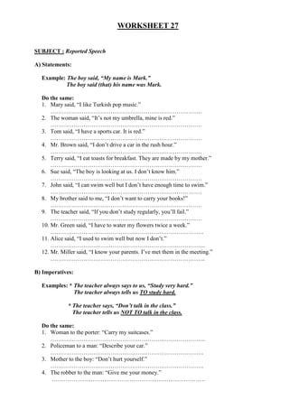 WORKSHEET 27
SUBJECT : Reported Speech
A) Statements:
Example: The boy said, “My name is Mark.”
The boy said (that) his name was Mark.
Do the same:
1. Mary said, “I like Turkish pop music.”
……………………………………………………………………
2. The woman said, “It’s not my umbrella, mine is red.”
……………………………………………………………………
3. Tom said, “I have a sports car. It is red.”
……………………………………………………………………
4. Mr. Brown said, “I don’t drive a car in the rush hour.”
……………………………………………………………………
5. Terry said, “I eat toasts for breakfast. They are made by my mother.”
……………………………………………………………………
6. Sue said, “The boy is looking at us. I don’t know him.”
……………………………………………………………………
7. John said, “I can swim well but I don’t have enough time to swim.”
……………………………………………………………………
8. My brother said to me, “I don’t want to carry your books!”
……………………………………………………………………
9. The teacher said, “If you don’t study regularly, you’ll fail.”
……………………………………………………………………
10. Mr. Green said, “I have to water my flowers twice a week.”
…………………………………………………………………….
11. Alice said, “I used to swim well but now I don’t.”
……………………………………………………………………..
12. Mr. Miller said, “I know your parents. I’ve met them in the meeting.”
……………………………………………………………………..
B) Imperatives:
Examples: * The teacher always says to us, “Study very hard.”
The teacher always tells us TO study hard.
* The teacher says, “Don’t talk in the class.”
The teacher tells us NOT TO talk in the class.
Do the same:
1. Woman to the porter: “Carry my suitcases.”
……………………………………………………………………..
2. Policeman to a man: “Describe your car.”
…………………………………………………………………….
3. Mother to the boy: “Don’t hurt yourself.”
…………………………………………………………………….
4. The robber to the man: “Give me your money.”
…………………………………………………………………….
 
