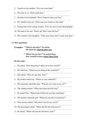 5. Teacher to the student: “Give me your book.”
…………………………………………………………………….
6. The man to us: “Don’t park here.”
……………………………………………………………………..
7. Woman to her husband: “Don’t forget to take your key.”
……………………………………………………………………..
8. Mr. Smith to her son: “Don’t put your books on this desk.”
……………………………………………………………………..
9. Young man to the young woman: “Give me one of your photographs.”
……………………………………………………………………..
10. The man to his son: “Hurry up! Don’t miss the bus!”
……………………………………………………………………..
11. The woman to her daughter: “Tidy your room, don’t waste your time.”
……………………………………………………………………..
C) Wh- questions:
Examples: * “What is the time?” he asked.
He asked me what the time was.
* “Where do you live?” he asked Mary.
How wanted to know where Mary lived.
Do the same:
1. He asked, “How long does it take you to have lunch?”
……………………………………………………………………….
2. He asked me, “What are you doing at the weekend?”
……………………………………………………………………….
3. She asked, “Why are you late, Tom?”
……………………………………………………………………….
4. My mother asked me, “Where is your umbrella?”
……………………………………………………………………….
5. The secretary asked the man, “Who do you want to see, sir?”
……………………………………………………………………….
6. The students asked, “What time does the bell ring?”
……………………………………………………………………….
7. He asked Tom, “What kind of films do you like watching?”
……………………………………………………………………….
8. The teacher asked the girl, “When do you have to be home?”
……………………………………………………………………….
9. They always asked, “Why don’t you let my cat in?”
……………………………………………………………………….
10. The passengers asked, “When did the last train leave?”
……………………………………………………………………….
11. He asked, “What will you do tomorrow, Jane?”
……………………………………………………………………….
 