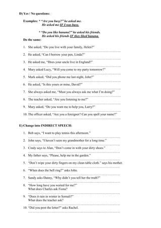 D) Yes / No questions:
Examples: * “Are you busy?” he asked me.
He asked me IF I was busy.
* “Do you like banana?” he asked his friends.
He asked his friends IF they liked banana.
Do the same:
1. She asked, “Do you live with your family, Helen?”
…………………………………………………………………………..
2. He asked, “Can I borrow your pen, Linda?”
…………………………………………………………………………..
3. He asked me, “Does your uncle live in England?”
…………………………………………………………………………..
4. Mary asked Lucy, “Will you come to my party tomorrow?”
…………………………………………………………………………..
5. Mark asked, “Did you phone me last night, John?”
…………………………………………………………………………..
6. He asked, “Is this yours or mine, David?”
…………………………………………………………………………..
7. She always asked me, “Must you always ask me what I’m doing?”
…………………………………………………………………………..
8. The teacher asked, “Are you listening to me?”
…………………………………………………………………………..
9. Mary asked, “Do you want me to help you, Larry?”
…………………………………………………………………………..
10. The officer asked, “Are you a foreigner? Can you spell your name?”
…………………………………………………………………………..
E) Change into INDIRECT SPEECH:
1. Bob says, “I want to play tennis this afternoon.”
………………………………………………………………………….
2. John says, “I haven’t seen my grandmother for a long time.”
………………………………………………………………………….
3. Cindy says to Alan, “Don’t come in with your dirty shoes.”
………………………………………………………………………….
4. My father says, “Please, help me in the garden.”
………………………………………………………………………….
5. “Don’t wipe your dirty fingers on my clean table cloth.” says his mother.
………………………………………………………………………….
6. “When does the bell ring?” asks John.
………………………………………………………………………….
7. Sandy asks Danny, “Why didn’t you tell her the truth?”
………………………………………………………………………….
8. “How long have you waited for me?”
What does Charles ask Fiona?
………………………………………………………………………….
9. “Does it rain in winter in Somali?”
What does the teacher ask?
………………………………………………………………………….
10. “Did you post the letter?” asks Rachel.
………………………………………………………………………….
 