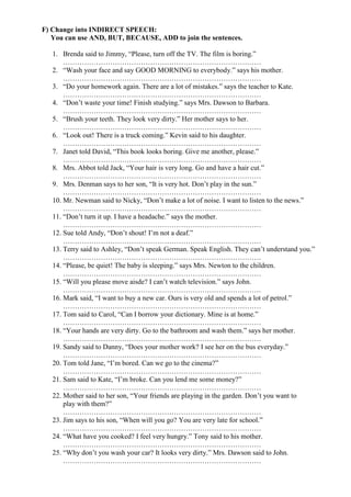 F) Change into INDIRECT SPEECH:
You can use AND, BUT, BECAUSE, ADD to join the sentences.
1. Brenda said to Jimmy, “Please, turn off the TV. The film is boring.”
…………………………………………………………………………
2. “Wash your face and say GOOD MORNING to everybody.” says his mother.
…………………………………………………………………………
3. “Do your homework again. There are a lot of mistakes.” says the teacher to Kate.
…………………………………………………………………………
4. “Don’t waste your time! Finish studying.” says Mrs. Dawson to Barbara.
…………………………………………………………………………
5. “Brush your teeth. They look very dirty.” Her mother says to her.
…………………………………………………………………………
6. “Look out! There is a truck coming.” Kevin said to his daughter.
…………………………………………………………………………
7. Janet told David, “This book looks boring. Give me another, please.”
…………………………………………………………………………
8. Mrs. Abbot told Jack, “Your hair is very long. Go and have a hair cut.”
…………………………………………………………………………
9. Mrs. Denman says to her son, “It is very hot. Don’t play in the sun.”
…………………………………………………………………………
10. Mr. Newman said to Nicky, “Don’t make a lot of noise. I want to listen to the news.”
…………………………………………………………………………
11. “Don’t turn it up. I have a headache.” says the mother.
…………………………………………………………………………
12. Sue told Andy, “Don’t shout! I’m not a deaf.”
…………………………………………………………………………
13. Terry said to Ashley, “Don’t speak German. Speak English. They can’t understand you.”
…………………………………………………………………………
14. “Please, be quiet! The baby is sleeping.” says Mrs. Newton to the children.
…………………………………………………………………………
15. “Will you please move aisde? I can’t watch television.” says John.
…………………………………………………………………………
16. Mark said, “I want to buy a new car. Ours is very old and spends a lot of petrol.”
…………………………………………………………………………
17. Tom said to Carol, “Can I borrow your dictionary. Mine is at home.”
…………………………………………………………………………
18. “Your hands are very dirty. Go to the bathroom and wash them.” says her mother.
…………………………………………………………………………
19. Sandy said to Danny, “Does your mother work? I see her on the bus everyday.”
…………………………………………………………………………
20. Tom told Jane, “I’m bored. Can we go to the cinema?”
…………………………………………………………………………
21. Sam said to Kate, “I’m broke. Can you lend me some money?”
…………………………………………………………………………
22. Mother said to her son, “Your friends are playing in the garden. Don’t you want to
play with them?”
…………………………………………………………………………
23. Jim says to his son, “When will you go? You are very late for school.”
…………………………………………………………………………
24. “What have you cooked? I feel very hungry.” Tony said to his mother.
…………………………………………………………………………
25. “Why don’t you wash your car? It looks very dirty.” Mrs. Dawson said to John.
…………………………………………………………………………
 