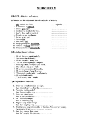 WORKSHEET 28
SUBJECT : Adjectives and Adverbs
A) Write what the underlined word is; adjective or adverb:
1. Fast runners win races. …… adjective …….
2. Mathematics is difficult. …………………….
3. She’s a good typist. …………………….
4. She behaved rudely to her boss. …………………….
5. You’ve done well in your test. …………………….
6. The clowns are very funny. …………………….
7. She’s a pretty girl. …………………….
8. He runs fast. …………………….
9. Ann is very sad. …………………….
10. She plays the piano beautifully. …………………….
11. Father is very busy in his office. .……………………
12. The doctor arrived immediately. …………………….
B) Underline the correct item:
1. He left the room quiet / quietly.
2. Jane works hard / hardly.
3. He’s a very nice / nicely man.
4. The sun is shining bright / brightly.
5. Smoking is bad / badly for your health.
6. She behaves very good / well.
7. He always dresses smart / smartly.
8. He shouted angry / angrily at me.
9. This chair is comfortable / comfortably.
10. He smiled sad / sadly.
11. You drive very slow / slowly.
C) Complete these sentences:
1. There was some heavy rain last night.
Yes, it rained very ….. heavily. …………………
2. Aren’t the children quiet!
Yes, they’re working very ……………………….
3. James has a loud voice.
Yes, he always talks very ………………………..
4. Isn’t the teacher angry!
Yes, he’s shouting very ………………………….
5. Angela’s very happy today!
Yes, she’s laughing very …………………………
6. The telephone rang in the middle of the night. Nick was very sleepy.
He answered it very ……………………………..
7. Kate likes playing slow music.
Yes, she’s playing this piece very ……………….
 