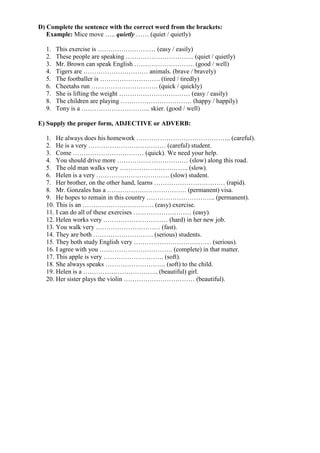 D) Complete the sentence with the correct word from the brackets:
Example: Mice move ….. quietly …… (quiet / quietly)
1. This exercise is ……………………… (easy / easily)
2. These people are speaking ………………………….. (quiet / quietly)
3. Mr. Brown can speak English ………………………. (good / well)
4. Tigers are ………………………… animals. (brave / bravely)
5. The footballer is ………………………. (tired / tiredly)
6. Cheetahs run …………………………. (quick / quickly)
7. She is lifting the weight …………………………… (easy / easily)
8. The children are playing …………………………… (happy / happily)
9. Tony is a ………………………….. skier. (good / well)
E) Supply the proper form, ADJECTIVE or ADVERB:
1. He always does his homework …………………………………….. (careful).
2. He is a very ……………………………… (careful) student.
3. Come …………………………… (quick). We need your help.
4. You should drive more …………………………… (slow) along this road.
5. The old man walks very ………………………….. (slow).
6. Helen is a very ……………………………. (slow) student.
7. Her brother, on the other hand, learns …………………………… (rapid).
8. Mr. Gonzales has a ………………………………. (permanent) visa.
9. He hopes to remain in this country ………………………….. (permanent).
10. This is an …………………………… (easy) exercise.
11. I can do all of these exercises ……………………… (easy).
12. Helen works very ………………………… (hard) in her new job.
13. You walk very ………………………… (fast).
14. They are both ………………………. (serious) students.
15. They both study English very ……………………………… (serious).
16. I agree with you ……………………………. (complete) in that matter.
17. This apple is very ………………………. (soft).
18. She always speaks ………………………. (soft) to the child.
19. Helen is a …………………………….. (beautiful) girl.
20. Her sister plays the violin …………………………… (beautiful).
 