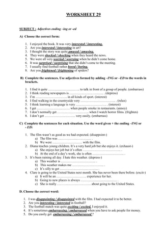 WORKSHEET 29
SUBJECT : Adjectives ending –ing or -ed
A) Choose the correct form:
1. I enjoyed the book. It was very interested / interesting.
2. Are you interested / interesting in art?
3. I thought the story was quite amused / amusing.
4. They were shocked / shocking when they heard the news.
5. We were all very worried / worrying when he didn’t come home.
6. It was surprised / surprising that she didn’t come to the meeting.
7. I usually find football rather bored / boring.
8. Are you frightened / frightening of spiders?
B) Complete the sentences. Use adjectives formed by adding –ING or –ED to the words in
brackets.
1. I find it quite ……………………….. to talk in front of a group of people. (embarrass)
2. I think reading newspapers is …………………………. . (depress)
3. I’m ……………………….. in all kinds of sport. (interest)
4. I find walking in the countryside very ………………………….. . (relax)
5. I think learning a language is very ………………………. . (interest)
6. I get ………………………… when people smoke in restaurants. (annoy)
7. I don’t normally get ……………………….. when I watch horror films. (frighten)
8. I don’t get ………………………. very easily. (embarrass)
C) Complete the sentences for each situation. Use the word given + the ending –ING or
- ED:
1. The film wasn’t as good as we had expected. (disappoint-)
a) The film was ………………………… .
b) We were ……………………… with the film.
2. Diana teaches young children. It’s a very hard job but she enjoys it. (exhaust-)
a) She enjoys her job but it’s often …………………………….. .
b) At the end of a day’s work, she is often ……………………….. .
3. It’s been raining all day. I hate this weather. (depress-)
a) This weather is ………………………….. .
b) This weather makes me ……………………….. .
c) It’s silly to get …………………………….. .
4. Clare is going to the United States next month. She has never been there before. (excit-)
a) It will be an ……………………… experience for her.
b) Going to new places is always …………………………… .
c) She is really …………………………. about going to the United States.
D. Choose the correct word:
1. I was disappointing / disappointed with the film. I had expected it to be better.
2. Are you interesting / interested in football?
3. The football match was quite exciting / excited. I enjoyed it.
4. It’s sometimes embarrassing / embarrassed when you have to ask people for money.
5. Do you easily get embarrassing / embarrassed ?
 