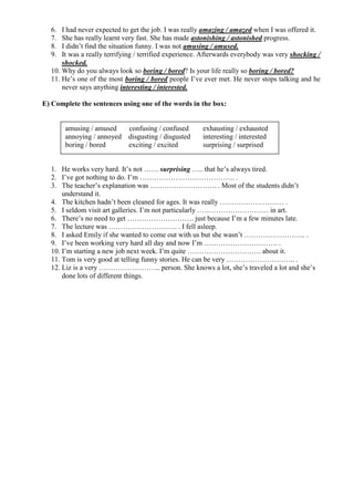 6. I had never expected to get the job. I was really amazing / amazed when I was offered it.
7. She has really learnt very fast. She has made astonishing / astonished progress.
8. I didn’t find the situation funny. I was not amusing / amused.
9. It was a really terrifying / terrified experience. Afterwards everybody was very shocking /
shocked.
10. Why do you always look so boring / bored? Is your life really so boring / bored?
11. He’s one of the most boring / bored people I’ve ever met. He never stops talking and he
never says anything interesting / interested.
E) Complete the sentences using one of the words in the box:
1. He works very hard. It’s not …… surprising ….. that he’s always tired.
2. I’ve got nothing to do. I’m …………………………………. .
3. The teacher’s explanation was ………………………. . Most of the students didn’t
understand it.
4. The kitchen hadn’t been cleaned for ages. It was really ……………………… .
5. I seldom visit art galleries. I’m not particularly ………………………… in art.
6. There’s no need to get ………………………. just because I’m a few minutes late.
7. The lecture was ……………………….. . I fell asleep.
8. I asked Emily if she wanted to come out with us but she wasn’t …………………….. .
9. I’ve been working very hard all day and now I’m …………………………. .
10. I’m starting a new job next week. I’m quite …………………………. about it.
11. Tom is very good at telling funny stories. He can be very ……………………….. .
12. Liz is a very …………………….. person. She knows a lot, she’s traveled a lot and she’s
done lots of different things.
amusing / amused confusing / confused exhausting / exhausted
annoying / annoyed disgusting / disgusted interesting / interested
boring / bored exciting / excited surprising / surprised
 