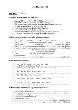 WORKSHEET 30
SUBJECT : Conditionals
A) Choose the correct item and underline it:
1. If I move / I’ll move to Boston, I live / I’ll live on Main Street.
2. If you call / you’ll call your mother, she’ll be very happy.
3. If the mechanic fixes our car on time, we drive / we’ll drive to Center ville.
4. If it rains / it’ll rain today, we won’t go to the park.
5. If I’m not in a hurry tonight, I write / I’ll write to her.
6. If she isn’t / won’t be sick, she’ll go to school.
7. If they’re / they’ll be tired tomorrow, they don’t go / won’t go to work.
8. If John doesn’t buy a new car, he buys / he’ll buy a motorcycle.
B) Find correct items and complete the following sentences:
1. If we ….. go …….. to London, …… we’ll ………. visit our cousin.
2. If they ………………. their homework tonight, their teacher ……………………. happy.
3. If the weather ………………… good, George ………………… swimming this weekend.
4. If he …………………. swimming this weekend,…………………. …...a wonderful time.
5. If you don’t eat your dinner tonight, ……………………………………………... hungry.
6. If .…………………………..tired, they’ll go to sleep early tonight.
7. If it ……………………………….. , she’ll wear her new raincoat.
8. If you ………………….. too many cookies after dinner tonight, …………………………
get a stomachache.
9. If I ………………………… too much coffee, …………………………... get a headache.
C) Discramble the sentences:
1. If / she / she’ll / misses / bus / the / the / walk
……… If she misses the bus, she’ll walk………………………………………………….
2. If / he / he’ll / concert / goes / his / suit / the / to / wear
……………………………………………………………………………………………...
3. If / she / she’ll / cook / isn’t / dinner / tired
……………………………………………………………………………………………...
4. If / I’m / I’ll / busy / not / you / visit
……………………………………………………………………………………………...
5. If / you / you’ll / be / don’t / school / finish / sorry
……………………………………………………………………………………………...
6. If / he / he’ll / a / get / good / hard / job / works
……………………………………………………………………………………………...
D) Complete the sentences with any vocabulary you wish:
1. If the weather is bad tomorrow, …………………………………………………………..
2. If we hitchhike to work, …………………………………………………………………..
3. If I don’t sleep well tonight, ………………………………………………………………
4. If you don’t fix the broken window, ………………………………………………………
5. If he doesn’t cut his hair, ………………………………………………………………….
6. If ………………………………………………………..,they’ll go to a restaurant tonight.
7. If ………………………………………………………………., his mother will be happy.
 
