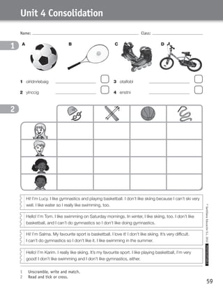 Hi! I’m Salma. My favourite sport is basketball. I love it! I don’t like skiing. It’s very difficult.
I can’t do gymnastics so I don’t like it. I like swimming in the summer.
Unit 4 Consolidation
59
©SantillanaEducaciónS.L.2012PHOTOCOPIABLE
Name: Class:
1	 Unscramble, write and match.
2	 Read and tick or cross.
1
2
1	 olrldnrlebaig	 	
2	 ylnccig	 	
3	 otalfobl	 	
4	 enstni	 	
A CB D
Hi! I’m Lucy. I like gymnastics and playing basketball. I don’t like skiing because I can’t ski very
well. I like water so I really like swimming, too.
Hello! I’m Tom. I like swimming on Saturday mornings. In winter, I like skiing, too. I don’t like
basketball, and I can’t do gymnastics so I don’t like doing gymnastics.
Hello! I’m Karim. I really like skiing. It’s my favourite sport. I like playing basketball, I’m very
good! I don’t like swimming and I don’t like gymnastics, either.
359449 _ 0047-0078.indd 59 08/02/12 13:28
 
