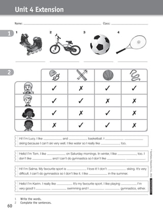 Hi! I’m Salma. My favourite sport is . I love it! I don’t skiing. It’s very
difficult. I can’t do gymnastics so I don’t like it. I like in the summer.
Name: Class:
1	 Write the words.
2	 Complete the sentences.
©SantillanaEducaciónS.L.2012PHOTOCOPIABLE
60
Unit 4 Extension
1
2
1
2
1 32 4
Hi! I’m Lucy. I like and basketball. I
skiing because I can’t ski very well. I like water so I really like , too.
Hello! I’m Tom. I like on Saturday mornings. In winter, I like , too. I
don’t like , and I can’t do gymnastics so I don’t like .
Hello! I’m Karim. I really like . It’s my favourite sport. I like playing , I’m
very good! I swimming and I gymnastics, either.
✓ ✓✗ ✓
✓ ✗✓ ✗
✗ ✓
✓ ✗✗ ✓
✓ ✗
359449 _ 0047-0078.indd 60 08/02/12 13:28
 