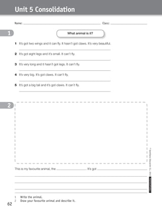 Name: Class:
1	 Write the animal.
2	 Draw your favourite animal and describe it.
©SantillanaEducaciónS.L.2012PHOTOCOPIABLE
62
Unit 5 Consolidation
1
2
1
2
1	 It’s got two wings and it can fly. It hasn’t got claws. It’s very beautiful.
	 .
2	 It’s got eight legs and it’s small. It can’t fly.
	 .
3	 It’s very long and it hasn’t got legs. It can’t fly.
	 .
4	 It’s very big. It’s got claws. It can’t fly.
	 .
5	 It’s got a big tail and it’s got claws. It can’t fly.
	 .
What animal is it?
This is my favourite animal, the . It’s got
359449 _ 0047-0078.indd 62 08/02/12 13:28
 