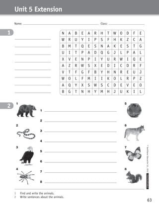 63
©SantillanaEducaciónS.L.2012PHOTOCOPIABLE
Name: Class:
Unit 5 Extension
1	 Find and write the animals.
2	 Write sentences about the animals.
1
2
1	
2	
3	
4	
5	
6	
7	
8	
N A B E A R H T W O D F E
X V E N P I Y U R W I Q E
B M T Q E S N A K E S T G
V T F G F B Y H N R E U J
A Q Y X S W S C D E V E O
W R U Y I P S F H K Z C A
A Z R W S X E D I C D R F
U I T P A D Q G J L P A L
W O L F M I I K O L R P Z
B G T N H Y M H J U K I L
1 5
3 7
2 6
4 8
359449 _ 0047-0078.indd 63 08/02/12 13:28
 