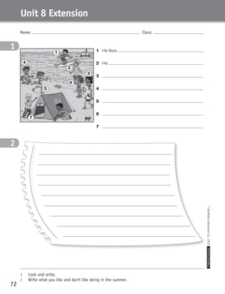 Name: Class:
1	 Look and write.
2	 Write what you like and don’t like doing in the summer.
©SantillanaEducaciónS.L.2012PHOTOCOPIABLE
72
Unit 8 Extension
1
2
1	 He likes .
2	 He .
3	
4	
5	
6	
7	
1
4
5
2
6
3
7
359449 _ 0047-0078.indd 72 08/02/12 13:29
 