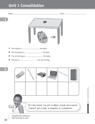 Name: Class:
1	 Complete the sentences.
2	 Read and tick or cross.
©SantillanaEducaciónS.L.2012PHOTOCOPIABLE
50
Unit 1 Consolidation
1
2
1	 The rubber is the table.
2	 The sharpener is the table.
3	 The school bag is the table.
4	 The pen is the school bag.
1
2
Lucy
Hi! I like school. I’ve got a rubber, a book and a pencil.
I haven’t got a ruler, a computer or a sharpener.
359449 _ 0047-0078.indd 50 08/02/12 13:28
 